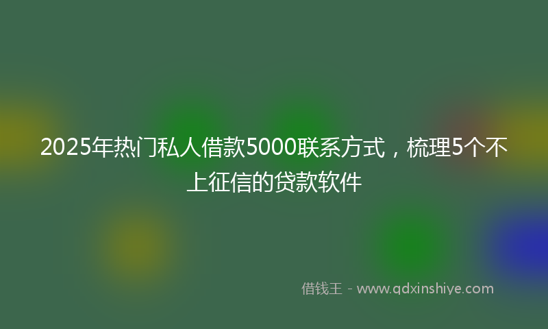 2025年热门私人借款5000联系方式，梳理5个不上征信的贷款软件