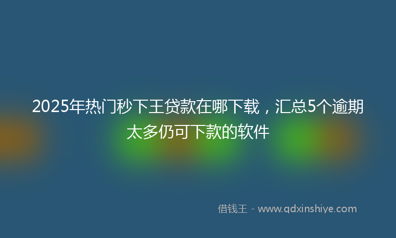 2025年热门秒下王贷款在哪下载，汇总5个逾期太多仍可下款的软件