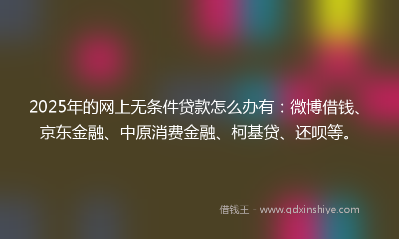 2025年的网上无条件贷款怎么办有：微博借钱、京东金融、中原消费金融、柯基贷、还呗等。