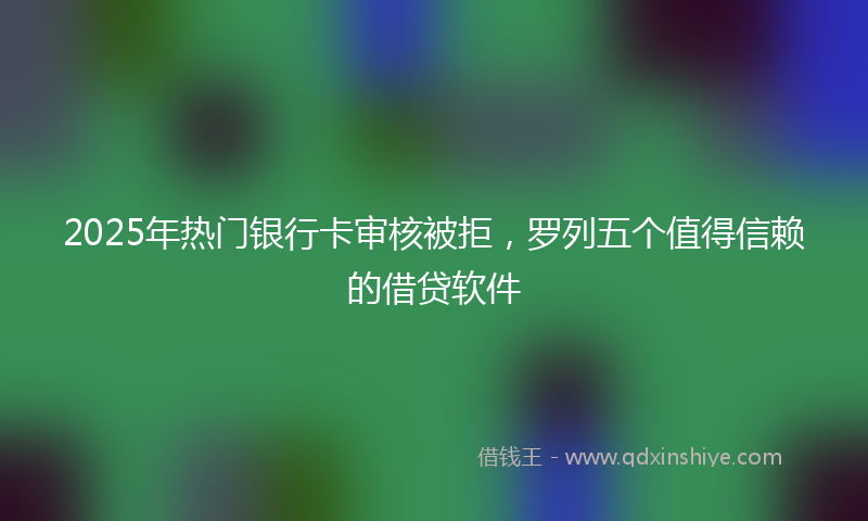 2025年热门银行卡审核被拒，罗列五个值得信赖的借贷软件