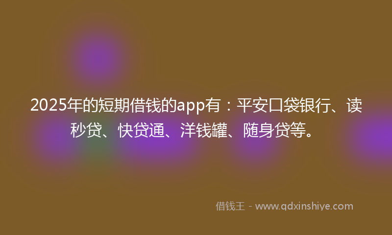 2025年的短期借钱的app有：平安口袋银行、读秒贷、快贷通、洋钱罐、随身贷等。
