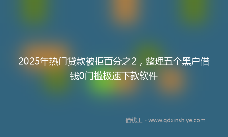 2025年热门贷款被拒百分之2，整理五个黑户借钱0门槛极速下款软件