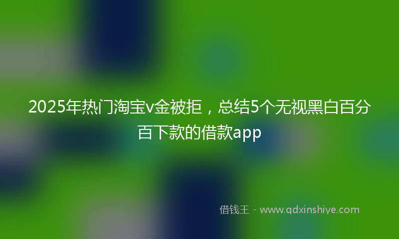 2025年热门淘宝v金被拒，总结5个无视黑白百分百下款的借款app