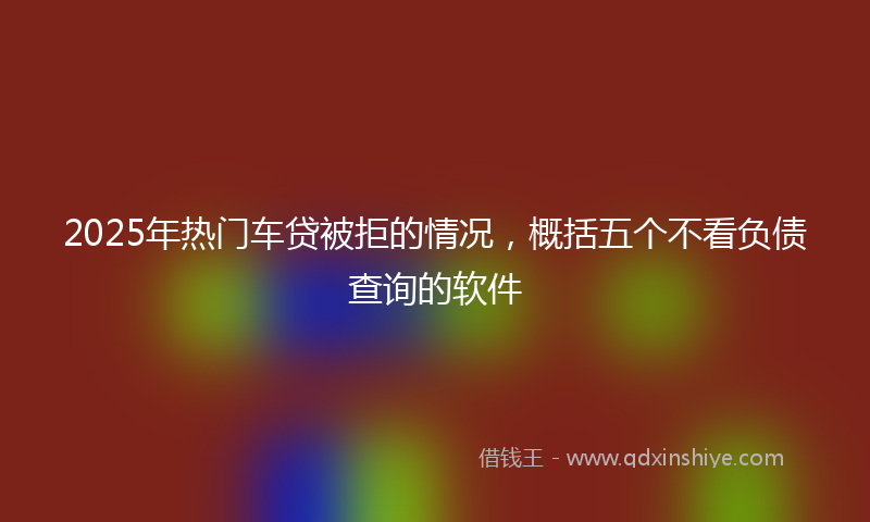 2025年热门车贷被拒的情况，概括五个不看负债查询的软件