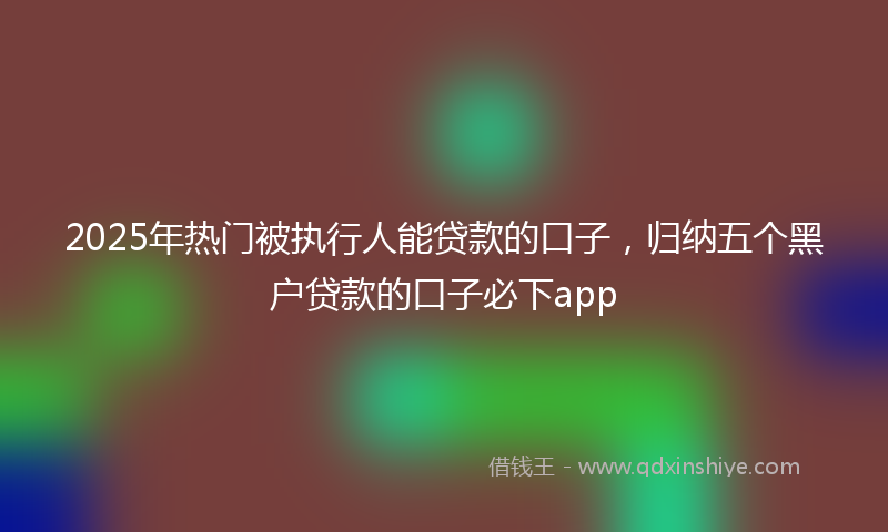 2025年热门被执行人能贷款的口子，归纳五个黑户贷款的口子必下app