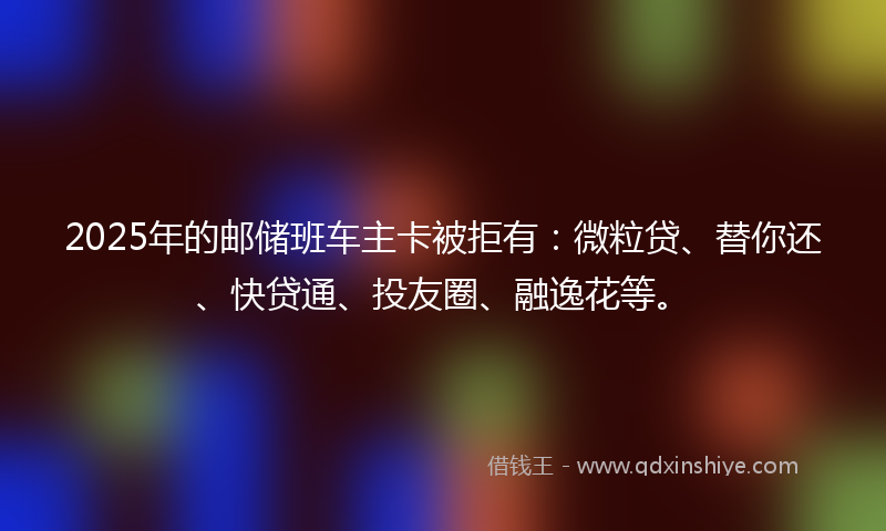 2025年的邮储班车主卡被拒有：微粒贷、替你还、快贷通、投友圈、融逸花等。