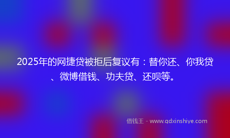 2025年的网捷贷被拒后复议有：替你还、你我贷、微博借钱、功夫贷、还呗等。