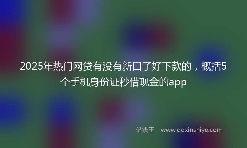 2025年热门网贷有没有新口子好下款的，概括5个手机身份证秒借现金的app