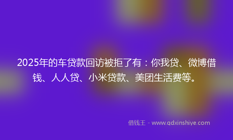 2025年的车贷款回访被拒了有：你我贷、微博借钱、人人贷、小米贷款、美团生活费等。