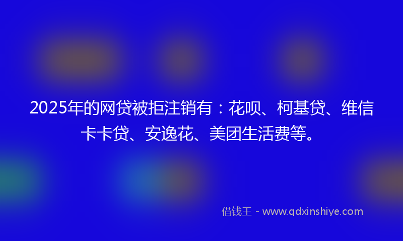 2025年的网贷被拒注销有：花呗、柯基贷、维信卡卡贷、安逸花、美团生活费等。