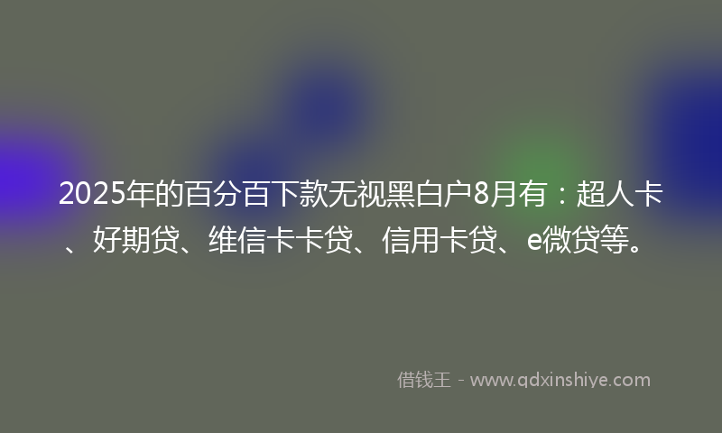 2025年的百分百下款无视黑白户8月有：超人卡、好期贷、维信卡卡贷、信用卡贷、e微贷等。