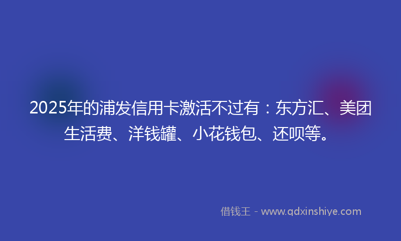 2025年的浦发信用卡激活不过有：东方汇、美团生活费、洋钱罐、小花钱包、还呗等。