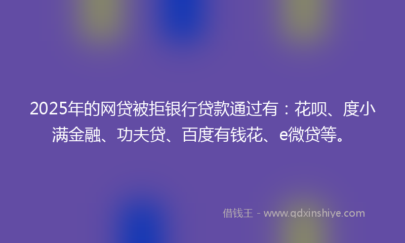 2025年的网贷被拒银行贷款通过有：花呗、度小满金融、功夫贷、百度有钱花、e微贷等。