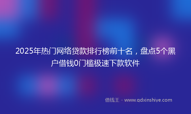 2025年热门网络贷款排行榜前十名，盘点5个黑户借钱0门槛极速下款软件