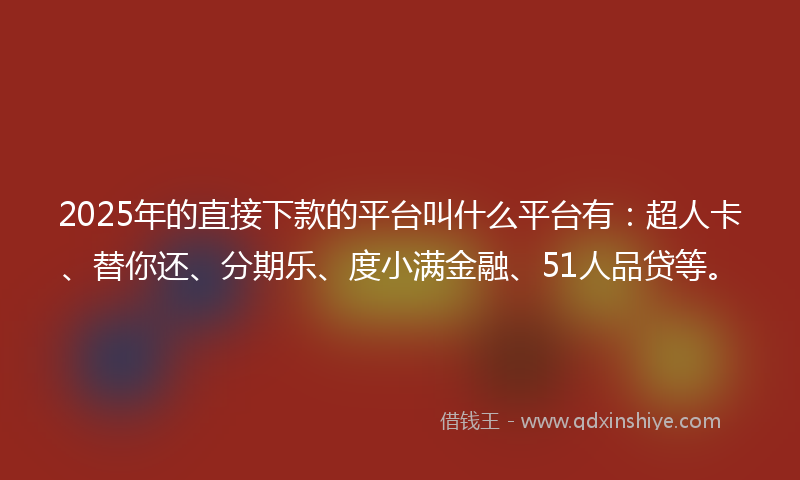 2025年的直接下款的平台叫什么平台有：超人卡、替你还、分期乐、度小满金融、51人品贷等。