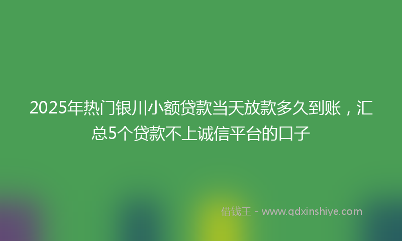 2025年热门银川小额贷款当天放款多久到账，汇总5个贷款不上诚信平台的口子