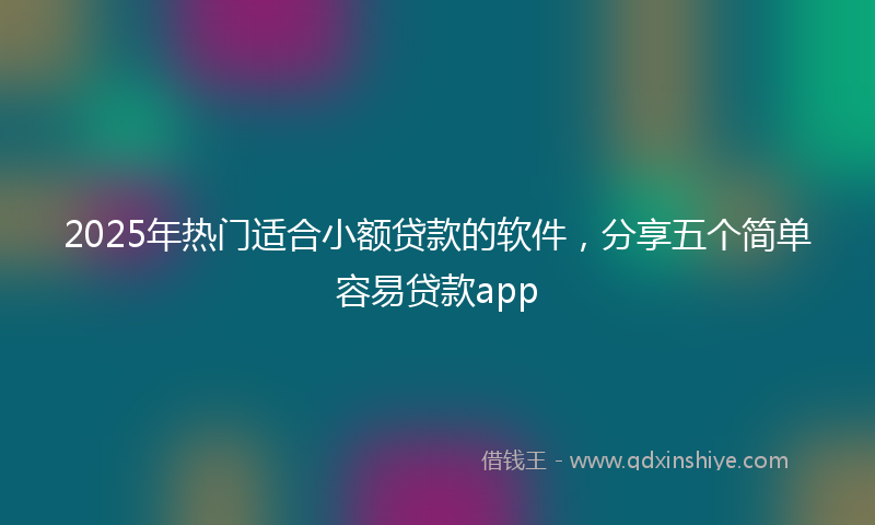 2025年热门适合小额贷款的软件，分享五个简单容易贷款app