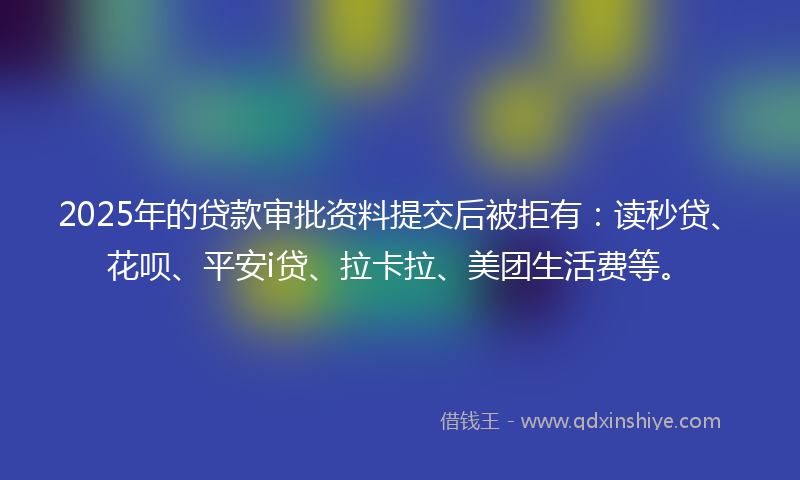 2025年的贷款审批资料提交后被拒有：读秒贷、花呗、平安i贷、拉卡拉、美团生活费等。