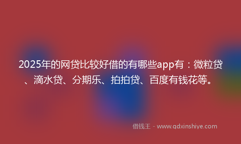 2025年的网贷比较好借的有哪些app有：微粒贷、滴水贷、分期乐、拍拍贷、百度有钱花等。