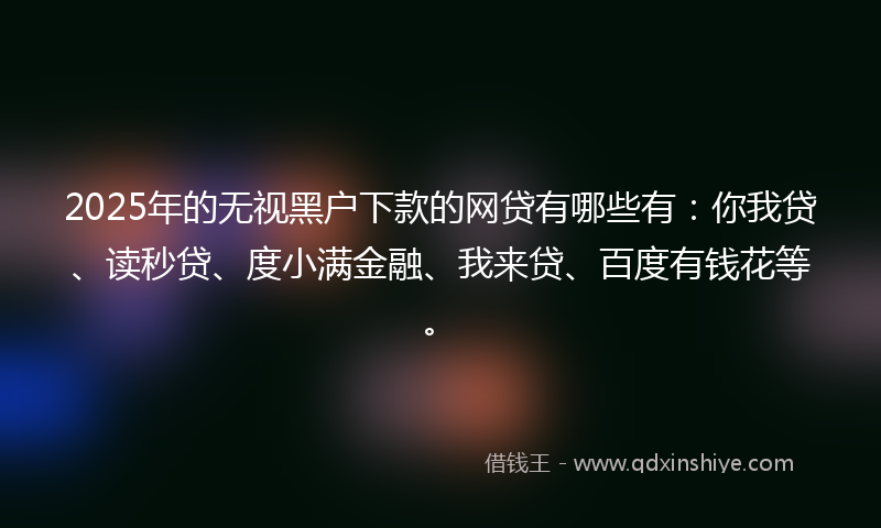 2025年的无视黑户下款的网贷有哪些有：你我贷、读秒贷、度小满金融、我来贷、百度有钱花等。