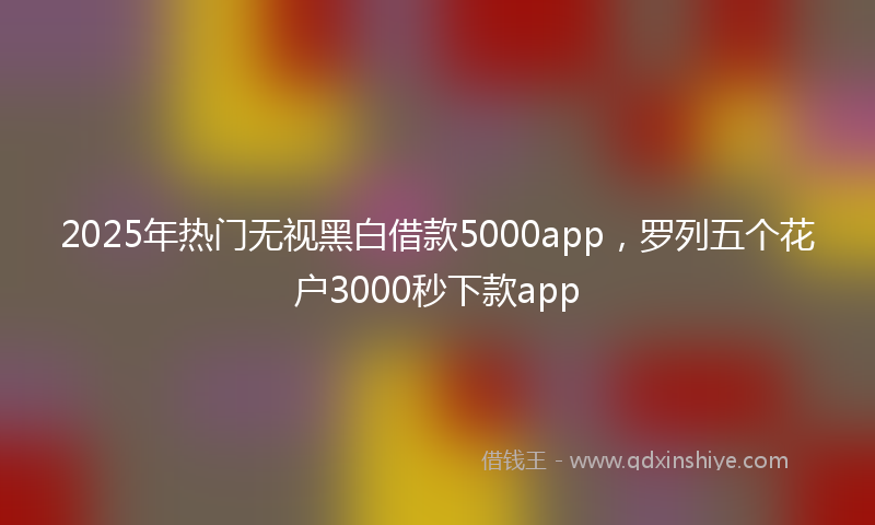 2025年热门无视黑白借款5000app，罗列五个花户3000秒下款app