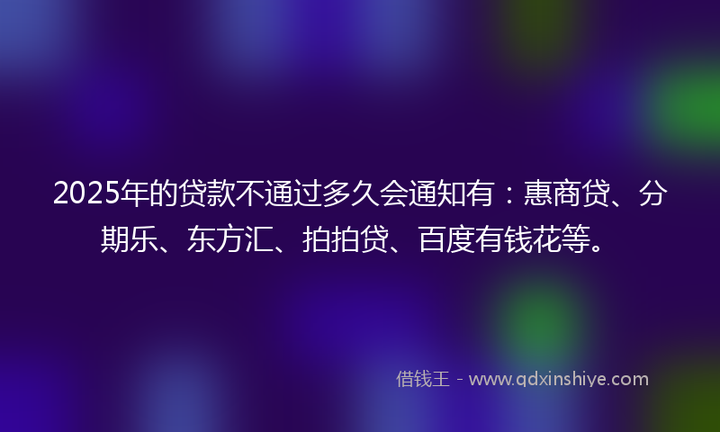 2025年的贷款不通过多久会通知有：惠商贷、分期乐、东方汇、拍拍贷、百度有钱花等。