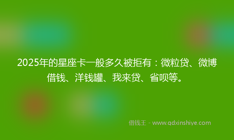 2025年的星座卡一般多久被拒有：微粒贷、微博借钱、洋钱罐、我来贷、省呗等。