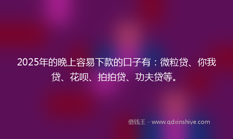 2025年的晚上容易下款的口子有：微粒贷、你我贷、花呗、拍拍贷、功夫贷等。
