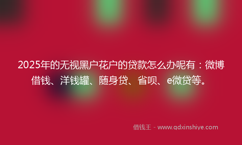 2025年的无视黑户花户的贷款怎么办呢有：微博借钱、洋钱罐、随身贷、省呗、e微贷等。