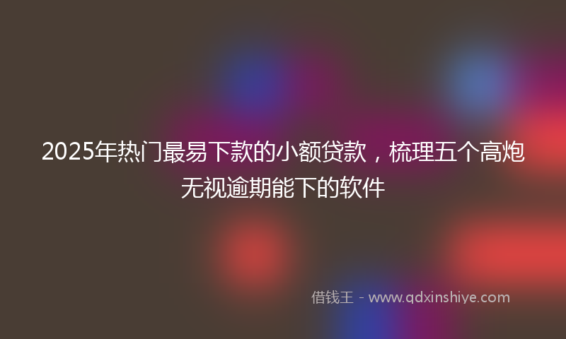 2025年热门最易下款的小额贷款，梳理五个高炮无视逾期能下的软件