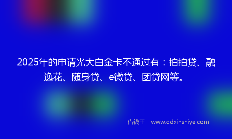 2025年的申请光大白金卡不通过有：拍拍贷、融逸花、随身贷、e微贷、团贷网等。