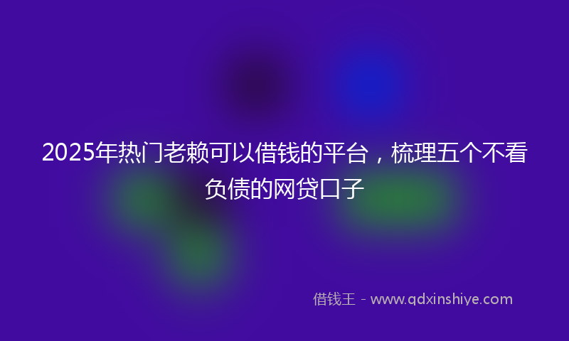 2025年热门老赖可以借钱的平台，梳理五个不看负债的网贷口子