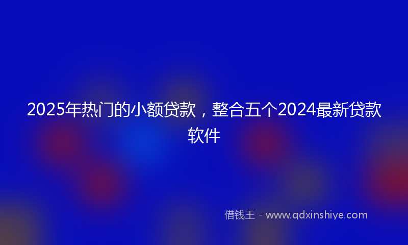 2025年热门的小额贷款，整合五个2024最新贷款软件