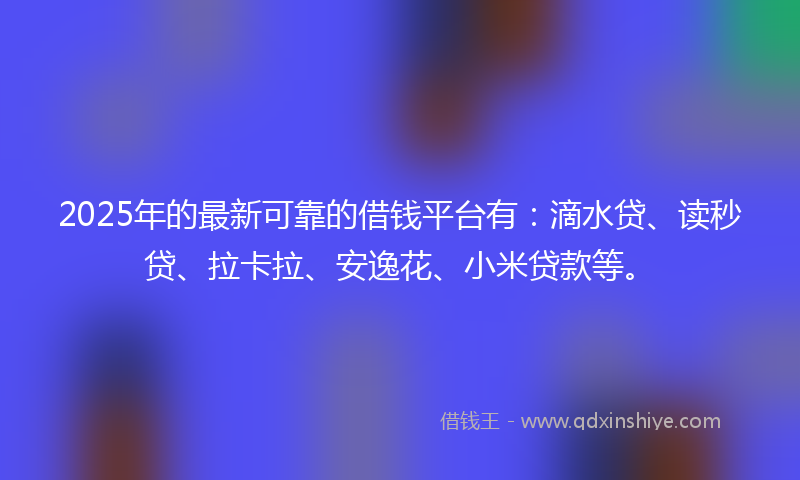 2025年的最新可靠的借钱平台有：滴水贷、读秒贷、拉卡拉、安逸花、小米贷款等。