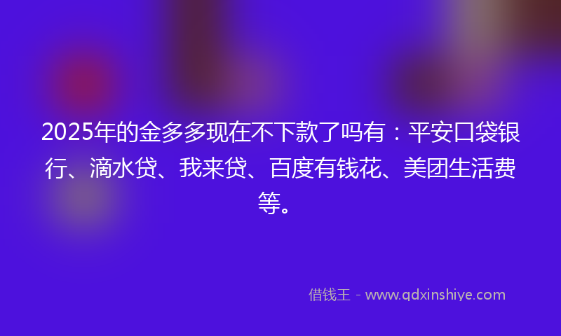 2025年的金多多现在不下款了吗有：平安口袋银行、滴水贷、我来贷、百度有钱花、美团生活费等。