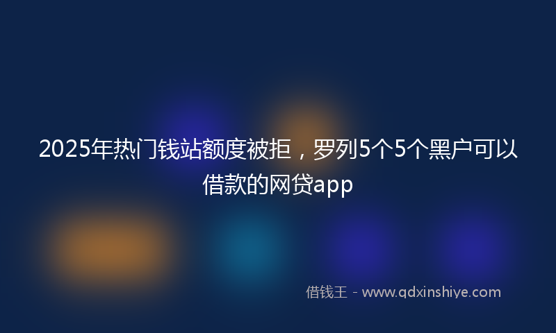 2025年热门钱站额度被拒，罗列5个5个黑户可以借款的网贷app