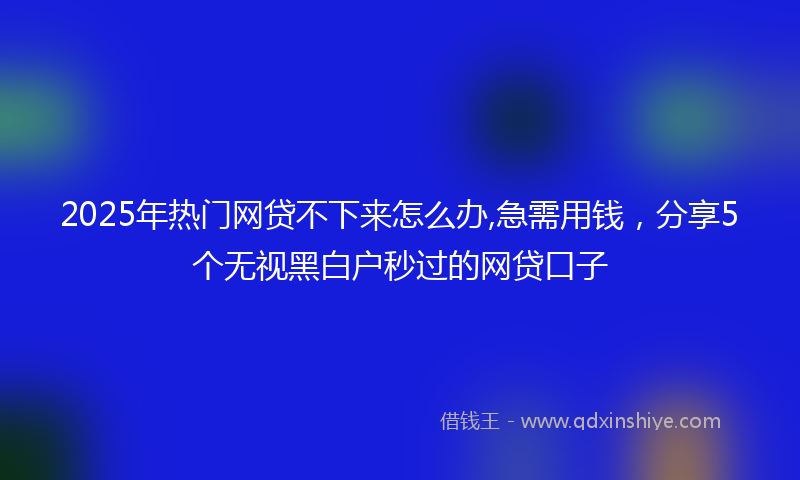 2025年热门网贷不下来怎么办,急需用钱，分享5个无视黑白户秒过的网贷口子