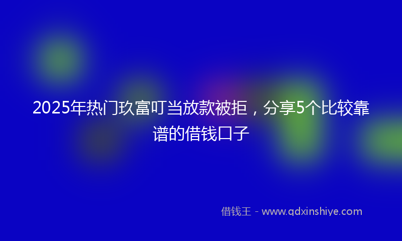2025年热门玖富叮当放款被拒，分享5个比较靠谱的借钱口子