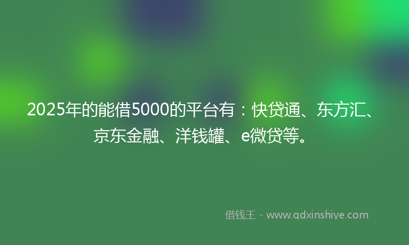 2025年的能借5000的平台有：快贷通、东方汇、京东金融、洋钱罐、e微贷等。