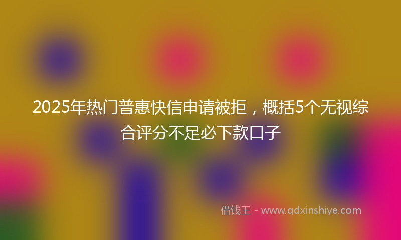 2025年热门普惠快信申请被拒，概括5个无视综合评分不足必下款口子