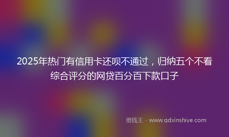 2025年热门有信用卡还呗不通过，归纳五个不看综合评分的网贷百分百下款口子