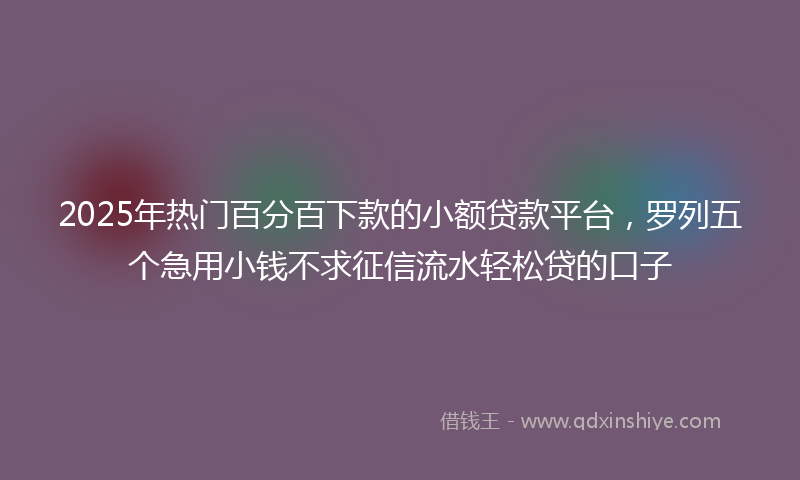 2025年热门百分百下款的小额贷款平台，罗列五个急用小钱不求征信流水轻松贷的口子