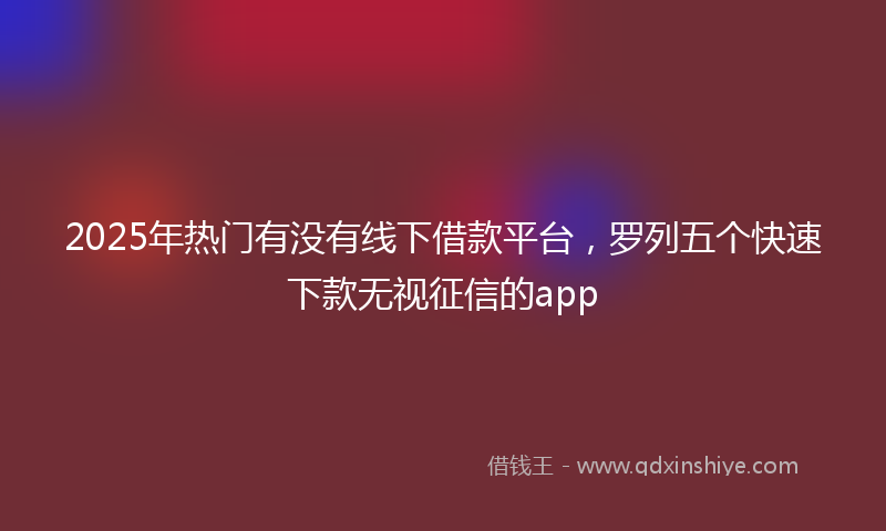 2025年热门有没有线下借款平台，罗列五个快速下款无视征信的app