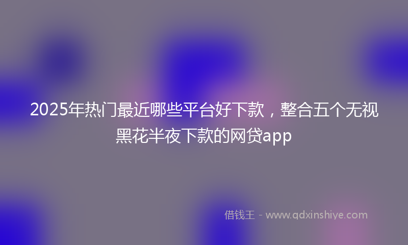 2025年热门最近哪些平台好下款，整合五个无视黑花半夜下款的网贷app
