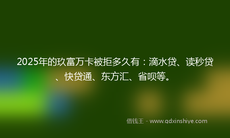 2025年的玖富万卡被拒多久有：滴水贷、读秒贷、快贷通、东方汇、省呗等。
