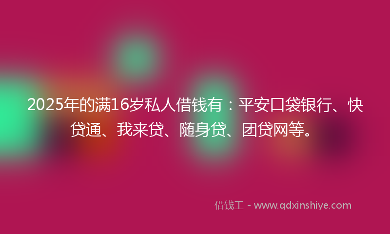 2025年的满16岁私人借钱有：平安口袋银行、快贷通、我来贷、随身贷、团贷网等。