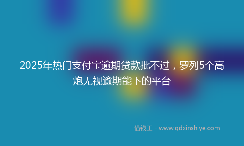 2025年热门支付宝逾期贷款批不过，罗列5个高炮无视逾期能下的平台