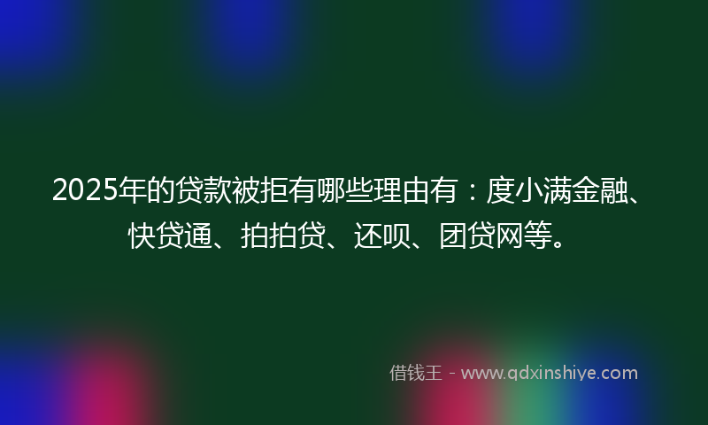 2025年的贷款被拒有哪些理由有：度小满金融、快贷通、拍拍贷、还呗、团贷网等。