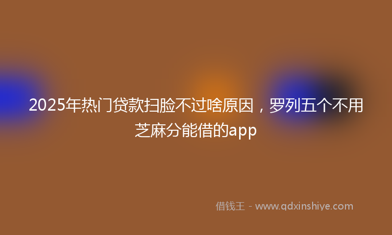 2025年热门贷款扫脸不过啥原因，罗列五个不用芝麻分能借的app
