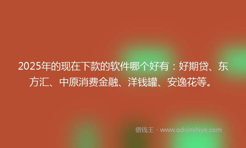 2025年的现在下款的软件哪个好有：好期贷、东方汇、中原消费金融、洋钱罐、安逸花等。